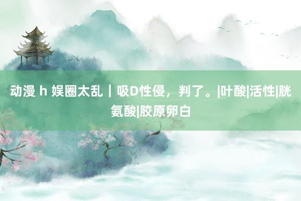 动漫 h 娱圈太乱｜吸D性侵，判了。|叶酸|活性|胱氨酸|胶原卵白