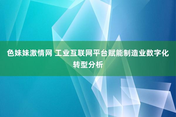 色妹妹激情网 工业互联网平台赋能制造业数字化转型分析