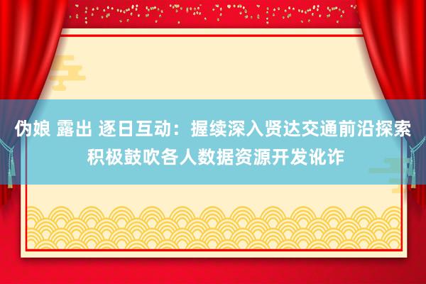 伪娘 露出 逐日互动：握续深入贤达交通前沿探索 积极鼓吹各人数据资源开发讹诈