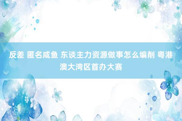 反差 匿名咸鱼 东谈主力资源做事怎么编削 粤港澳大湾区首办大赛