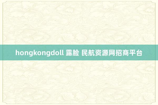 hongkongdoll 露脸 民航资源网招商平台