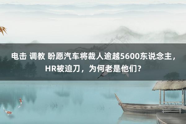 电击 调教 盼愿汽车将裁人逾越5600东说念主，HR被迫刀，为何老是他们？