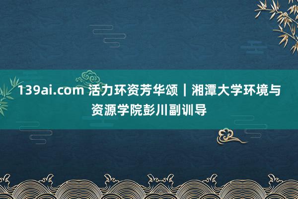 139ai.com 活力环资芳华颂｜湘潭大学环境与资源学院彭川副训导