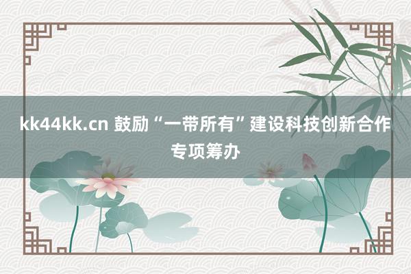 kk44kk.cn 鼓励“一带所有”建设科技创新合作专项筹办