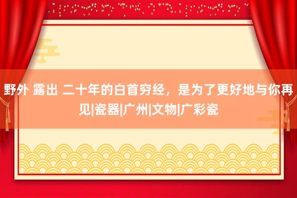 野外 露出 二十年的白首穷经，是为了更好地与你再见|瓷器|广州|文物|广彩瓷