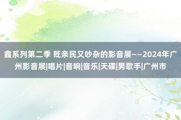 鑫系列第二季 既亲民又吵杂的影音展——2024年广州影音展|唱片|音响|音乐|天碟|男歌手|广州市