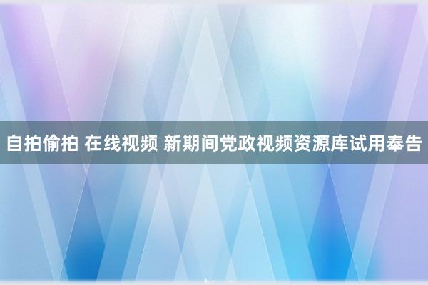 自拍偷拍 在线视频 新期间党政视频资源库试用奉告