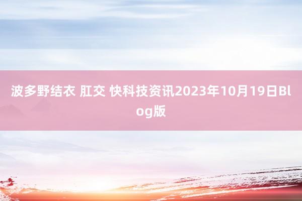 波多野结衣 肛交 快科技资讯2023年10月19日Blog版